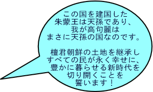 この国を建国した朱蒙王は天孫であり、我が高句麗は まさに天孫の国なのです。 檀君朝鮮の土地を継承する天孫の国を建て、すべての 民が永く幸せに、豊かに暮らせる新たな時代を 切り開くことを誓います！ 